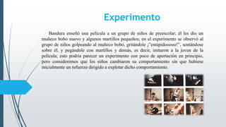 Experimento
Bandura enseñó una película a un grupo de niños de preescolar; él les dio un
muñeco bobo nuevo y algunos martillos pequeños; en el experimento se observó al
grupo de niños golpeando al muñeco bobo, gritándole ¡”estúpidooooo!”, sentándose
sobre él, y pegándole con martillos y demás, es decir, imitaron a la joven de la
película; esto podría parecer un experimento con poco de aportación en principio,
pero consideremos que los niños cambiaron su comportamiento sin que hubiese
inicialmente un refuerzo dirigido a explotar dicho comportamiento.
 