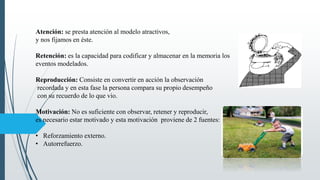 Atención: se presta atención al modelo atractivos,
y nos fijamos en éste.
Retención: es la capacidad para codificar y almacenar en la memoria los
eventos modelados.
Reproducción: Consiste en convertir en acción la observación
recordada y en esta fase la persona compara su propio desempeño
con su recuerdo de lo que vio.
Motivación: No es suficiente con observar, retener y reproducir,
es necesario estar motivado y esta motivación proviene de 2 fuentes:
• Reforzamiento externo.
• Autorrefuerzo.
 