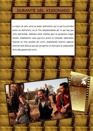 DURANTE DEL VISIONADO



Lo mejor de este corto es poder disfrutarlo, por lo que la actividad

previa es disfrutarlo, es un film estadounidense por lo que hay que

verlo subtitulado, debemos estar atentos para no perdernos ningún

detalle, simplemente como ejercicio previo al visionado, deberemos

fijarnos en tres escenas del corto, simplemente mostrar especial

atención ante ellas ya que nos van aportar la clave para la comprensión

de la idea general del corto…
 