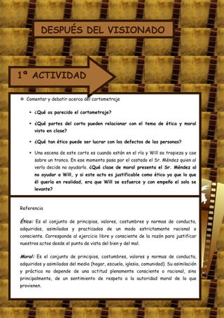 DESPUÉS DEL VISIONADO



1ª ACTIVIDAD

 Comentar y debatir acerca del cortometraje

     ¿Qué os parecido el cortometraje?

     ¿Qué partes del corto pueden relacionar con el tema de ética y moral
       visto en clase?

     ¿Qué tan ético puede ser lucrar con los defectos de las personas?

     Una escena de este corto es cuando están en el río y Will se tropieza y cae
       sobre un tronco. En ese momento pasa por el costado el Sr. Méndez quien al
       verlo decide no ayudarlo. ¿Qué clase de moral presenta el Sr. Méndez al
       no ayudar a Will, y si este acto es justificable como ético ya que lo que
       él quería en realidad, era que Will se esfuerce y con empeño el solo se
       levante?



Referencia

Ética: Es el conjunto de principios, valores, costumbres y normas de conducta,
adquiridos, asimilados y practicados de un modo estrictamente racional o
consciente. Corresponde al ejercicio libre y consciente de la razón para justificar
nuestros actos desde el punto de vista del bien y del mal.

Moral: Es el conjunto de principios, costumbres, valores y normas de conducta,
adquiridos y asimilados del medio (hogar, escuela, iglesia, comunidad). Su asimilación
y práctica no depende de una actitud plenamente consciente o racional, sino
principalmente, de un sentimiento de respeto a la autoridad moral de la que
provienen.
 