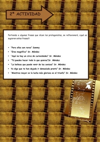 2ª ACTIVIDAD




Partiendo e algunas frases que dicen los protagonistas, se reflexionará, ¿qué os
sugieren estas frases?:



 “Pero ellos son raros” Sammy

   “Eres magnífico” Sr. Méndez

   “Aquí no hay un circo de curiosidades” Sr. Méndez

   “Tú puedes hacer todo lo que quieras”Sr. Méndez

   “La belleza que puede venir de las cenizas” Sr. Méndez

   Yo digo que te han dejado ir demasiado pronto” Sr. Méndez

   “Mientras mayor es la lucha más glorioso es el triunfo” Sr. Méndez
 