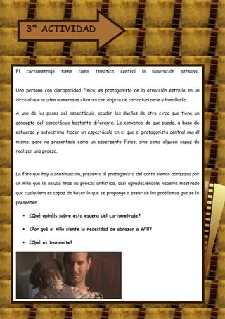 3ª ACTIVIDAD



El    cortometraje     tiene   como   temática    central   la   superación    personal.



Una persona con discapacidad física, es protagonista de la atracción estrella en un

circo al que acuden numerosos clientes con objeto de caricaturizarle y humillarle.

A uno de los pases del espectáculo, acuden los dueños de otro circo que tiene un

concepto del espectáculo bastante diferente. Le convence de que puede, a base de

esfuerzo y autoestima hacer un espectáculo en el que el protagonista central sea él

mismo, pero no presentado como un esperpento físico, sino como alguien capaz de

realizar una proeza.




La foto que hay a continuación, presenta al protagonista del corto siendo abrazado por

un niño que le saluda tras su proeza artística, casi agradeciéndole haberle mostrado

que cualquiera es capaz de hacer lo que se proponga a pesar de los problemas que se le

presenten.

      ¿Qué opináis sobre esta escena del cortometraje?

      ¿Por qué el niño siente la necesidad de abrazar a Will?

      ¿Qué os transmite?
 