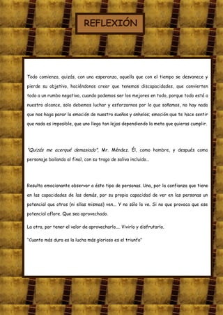 REFLEXIÓN




Todo comienza, quizás, con una esperanza, aquella que con el tiempo se desvanece y

pierde su objetivo, haciéndonos creer que tenemos discapacidades, que convierten

todo a un rumbo negativo, cuando podemos ser los mejores en todo, porque todo está a

nuestro alcance, solo debemos luchar y esforzarnos por lo que soñamos, no hay nada

que nos haga parar la emoción de nuestro sueños y anhelos; emoción que te hace sentir

que nada es imposible, que uno llega tan lejos dependiendo la meta que quieras cumplir.




"Quizás me acerqué demasiado", Mr. Méndez. Él, como hombre, y después como
personaje bailando al final, con su trago de saliva incluido...




Resulta emocionante observar a éste tipo de personas. Una, por la confianza que tiene

en las capacidades de los demás, por su propia capacidad de ver en las personas un

potencial que otros (ni ellas mismas) ven... Y no sólo lo ve. Si no que provoca que ese

potencial aflore. Que sea aprovechado.

La otra, por tener el valor de aprovecharlo.... Vivirlo y disfrutarlo.

"Cuanto más dura es la lucha más glorioso es el triunfo"
 