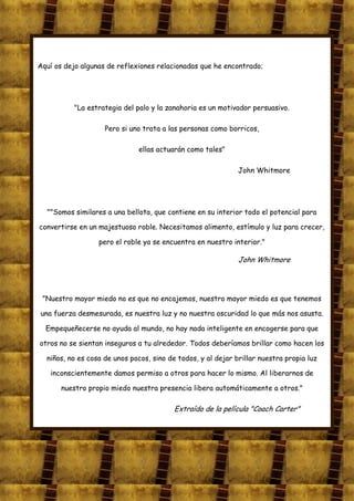 Aquí os dejo algunas de reflexiones relacionadas que he encontrado;




          "La estrategia del palo y la zanahoria es un motivador persuasivo.

                    Pero si uno trata a las personas como borricos,

                              ellas actuarán como tales"

                                                              John Whitmore




  ""Somos similares a una bellota, que contiene en su interior todo el potencial para

convertirse en un majestuoso roble. Necesitamos alimento, estímulo y luz para crecer,

                  pero el roble ya se encuentra en nuestro interior."

                                                              John Whitmore




 "Nuestro mayor miedo no es que no encajemos, nuestro mayor miedo es que tenemos

una fuerza desmesurada, es nuestra luz y no nuestra oscuridad lo que más nos asusta.

  Empequeñecerse no ayuda al mundo, no hay nada inteligente en encogerse para que

otros no se sientan inseguros a tu alrededor. Todos deberíamos brillar como hacen los

  niños, no es cosa de unos pocos, sino de todos, y al dejar brillar nuestra propia luz

   inconscientemente damos permiso a otros para hacer lo mismo. Al liberarnos de

       nuestro propio miedo nuestra presencia libera automáticamente a otros."

                                          Extraído de la película "Coach Carter"
 