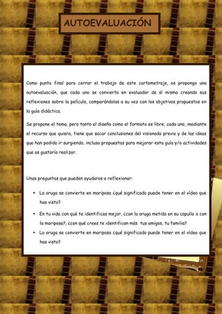 AUTOEVALUACIÓN




Como punto final para cerrar el trabajo de este cortometraje, os propongo una

autoevaluación, que cada uno se convierta en evaluador de sí mismo creando sus

reflexiones sobre la película, comparándolas a su vez con los objetivos propuestos en

la guía didáctica.

Se propone el tema, pero tanto el diseño como el formato es libre, cada uno, mediante

el recurso que quiera, tiene que sacar conclusiones del visionado previo y de las ideas

que han podido ir surgiendo, incluso propuestas para mejorar esta guía y/o actividades

que os gustaría realizar.




Unas preguntas que pueden ayudaros a reflexionar:


    La oruga se convierte en mariposa ¿qué significado puede tener en el vídeo que

      has visto?

    En tu vida con qué te identificas mejor, ¿con la oruga metida en su capullo o con

      la mariposa?, ¿con qué crees te identifican más tus amigos, tu familia?

    La oruga se convierte en mariposa ¿qué significado puede tener en el vídeo que

      has visto?
 