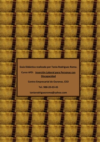 Guía Didáctica realizada por Tania Rodríguez Roma.

 Curso AFD: Inserción Laboral para Personas con
                 Discapacidad

       Centro Empresarial de Ourense, CEO

                Tel. 988-20-03-45

        taniarodriguezroma@yahoo.com
 