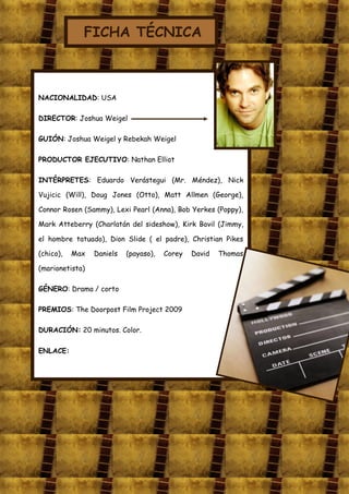 FICHA TÉCNICA



NACIONALIDAD: USA

DIRECTOR: Joshua Weigel

GUIÓN: Joshua Weigel y Rebekah Weigel

PRODUCTOR EJECUTIVO: Nathan Elliot

INTÉRPRETES: Eduardo Verástegui (Mr. Méndez), Nick

Vujicic (Will), Doug Jones (Otto), Matt Allmen (George),

Connor Rosen (Sammy), Lexi Pearl (Anna), Bob Yerkes (Poppy),

Mark Atteberry (Charlatán del sideshow), Kirk Bovil (Jimmy,

el hombre tatuado), Dion Slide ( el padre), Christian Pikes

(chico),   Max   Daniels   (payaso),   Corey   David   Thomas

(marionetista)

GÉNERO: Drama / corto

PREMIOS: The Doorpost Film Project 2009

DURACIÓN: 20 minutos. Color.

ENLACE:
 