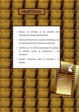 OBJETIVOS




 Analizar     las   actitudes    de    las   personas       ante

   situaciones de discapacidad/diversidad

 Hablar abiertamente de las propias limitaciones y de

   los condicionantes tanto internos como externos.

 Identificar, en los distintos personajes de la película,

   las   distintas   formas      de    presentarnos      a    las

   diferencias.

 Formular conclusiones sobre la diversidad y la

   inclusión
 