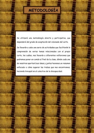 METODOLOGÍA




Se utilizará una metodología abierta y participativa, que

dependerá del grado de aceptación del visionado del corto.

Se llevarán a cabo una serie de actividades que facilitarán la

comprensión de varios temas relacionados con el propio

corto, los cuáles, nos llevarán a diferentes reflexiones que

podremos poner en común al final de la clase, dónde cada uno

de nosotros aportará sus ideas y juntos haremos un resumen

enfocado a cómo superar las trabas que nos encontramos,

haciendo hincapié en el colectivo de la discapacidad.
 