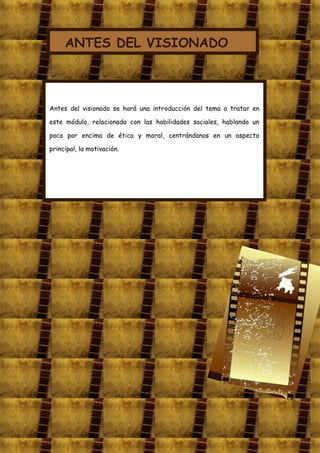 ANTES DEL VISIONADO



Antes del visionado se hará una introducción del tema a tratar en

este módulo, relacionado con las habilidades sociales, hablando un

poco por encima de ética y moral, centrándonos en un aspecto

principal, la motivación.
 