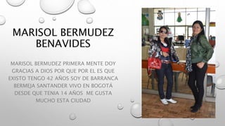 MARISOL BERMUDEZ PRIMERA MENTE DOY
GRACIAS A DIOS POR QUE POR EL ES QUE
EXISTO TENGO 42 AÑOS SOY DE BARRANCA
BERMEJA SANTANDER VIVO EN BOGOTÁ
DESDE QUE TENIA 14 AÑOS ME GUSTA
MUCHO ESTA CIUDAD
 