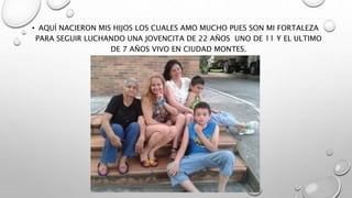 • AQUÍ NACIERON MIS HIJOS LOS CUALES AMO MUCHO PUES SON MI FORTALEZA
PARA SEGUIR LUCHANDO UNA JOVENCITA DE 22 AÑOS UNO DE 11 Y EL ULTIMO
DE 7 AÑOS VIVO EN CIUDAD MONTES.
 