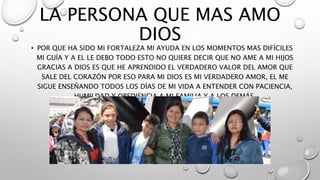LA PERSONA QUE MAS AMO
DIOS
• POR QUE HA SIDO MI FORTALEZA MI AYUDA EN LOS MOMENTOS MAS DIFÍCILES
MI GUÍA Y A EL LE DEBO TODO ESTO NO QUIERE DECIR QUE NO AME A MI HIJOS
GRACIAS A DIOS ES QUE HE APRENDIDO EL VERDADERO VALOR DEL AMOR QUE
SALE DEL CORAZÓN POR ESO PARA MI DIOS ES MI VERDADERO AMOR, EL ME
SIGUE ENSEÑANDO TODOS LOS DÍAS DE MI VIDA A ENTENDER CON PACIENCIA,
HUMILDAD Y OBEDIENCIA A MI FAMILIA Y A LOS DEMÁS.
 