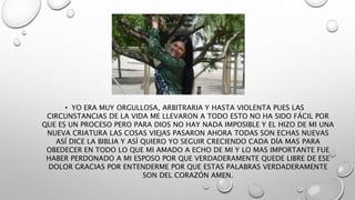 • YO ERA MUY ORGULLOSA, ARBITRARIA Y HASTA VIOLENTA PUES LAS
CIRCUNSTANCIAS DE LA VIDA ME LLEVARON A TODO ESTO NO HA SIDO FÁCIL POR
QUE ES UN PROCESO PERO PARA DIOS NO HAY NADA IMPOSIBLE Y EL HIZO DE MI UNA
NUEVA CRIATURA LAS COSAS VIEJAS PASARON AHORA TODAS SON ECHAS NUEVAS
ASÍ DICE LA BIBLIA Y ASÍ QUIERO YO SEGUIR CRECIENDO CADA DÍA MAS PARA
OBEDECER EN TODO LO QUE MI AMADO A ECHO DE MI Y LO MAS IMPORTANTE FUE
HABER PERDONADO A MI ESPOSO POR QUE VERDADERAMENTE QUEDE LIBRE DE ESE
DOLOR GRACIAS POR ENTENDERME POR QUE ESTAS PALABRAS VERDADERAMENTE
SON DEL CORAZÓN AMEN.
 
