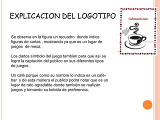 EXPLICACION DEL LOGOTIPO
Se observa en la figura un recuadro donde indica
figuras de cartas , mostrando ya que es un lugar de
juegos de mesa.
Los dados símbolo del juego también para que así se
logre la captación del publico en sus diferentes tipos
de juegos .
Un café porque como su nombre lo indica es un café-
bar y de esta manera el publico podrá notar que es un
lugar de rato agradable donde también se realizan
juegos y tomando su bebida de preferencia.
 
