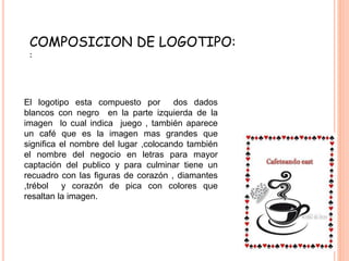 COMPOSICION DE LOGOTIPO:
:
El logotipo esta compuesto por dos dados
blancos con negro en la parte izquierda de la
imagen lo cual indica juego , también aparece
un café que es la imagen mas grandes que
significa el nombre del lugar ,colocando también
el nombre del negocio en letras para mayor
captación del publico y para culminar tiene un
recuadro con las figuras de corazón , diamantes
,trébol y corazón de pica con colores que
resaltan la imagen.
 