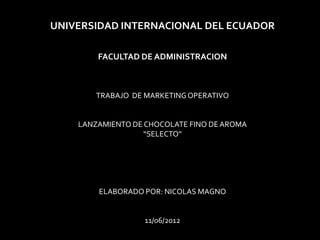 UNIVERSIDAD INTERNACIONAL DEL ECUADOR

        FACULTAD DE ADMINISTRACION



        TRABAJO DE MARKETING OPERATIVO


    LANZAMIENTO DE CHOCOLATE FINO DE AROMA
                   “SELECTO”




        ELABORADO POR: NICOLAS MAGNO


                  11/06/2012
 