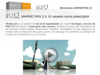 Bienvenidos al MARKETING 3.0




Minube.com es un ejemplo de red social especializada que mezcla tecnología y servicios          de
Web 2.0 para buscar la prescripción entre usuarios y fomentar la venta como intermediario       de
los productos turísticos (Viajes, Alojamientos, Hostelería, Actividades). En esta experiencia   se
muestra cómo la interacción del usuario gracias a la tecnología ha cambiado el paradigma        de
un sector tan tradicional como es el Turismo.
 