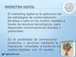 MARKETINK DIGITAL
1. El marketing digital es la aplicación de
las estrategias de comercialización
llevadas a cabo en los medios digitales a
través de recursos tecnológicos, para
desarrollar comunicaciones directas y
personales.
2. Es la posibilidad de promocionar
productos o servicios mediante la
interacción inmediata a través de los
medios digitales con el usuario.
@KeisaNinoska
 
