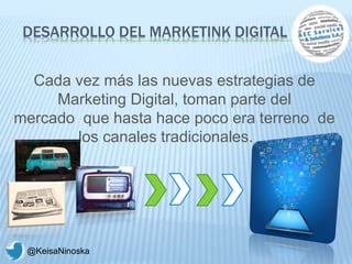 DESARROLLO DEL MARKETINK DIGITAL
Cada vez más las nuevas estrategias de
Marketing Digital, toman parte del
mercado que hasta hace poco era terreno de
los canales tradicionales.
@KeisaNinoska
 