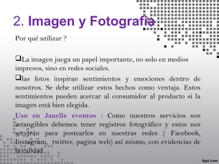 2. Imagen y Fotografía
Por qué utilizar ?
La imagen juega un papel importante, no solo en medios
impresos, sino en redes sociales.
las fotos inspiran sentimientos y emociones dentro de
nosotros. Se debe utilizar estos hechos como ventaja. Estos
sentimientos pueden acercar al consumidor al producto si la
imagen está bien elegida.
Uso en Janelle eventos : Como nuestros servicios son
intangibles debemos tener registros fotográfico y estos nos
servirán para postearlos en nuestras redes ( Facebook,
Instagram, twitter, pagina web) así mismo, con evidencias de
la calidad
 