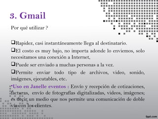 3. Gmail
Por qué utilizar ?
Rapidez, casi instantáneamente llega al destinatario.
El costo es muy bajo, no importa adonde lo enviemos, solo
necesitamos una conexión a Internet,
Puede ser enviado a muchas personas a la vez.
Permite enviar todo tipo de archivos, video, sonido,
imágenes, ejecutables, etc.
•Uso en Janelle eventos : Envío y recepción de cotizaciones,
facturas,  envío de fotografías digitalizadas, videos, imágenes;
es decir un medio que nos permite una comunicación de doble
vía con los clientes.
 
