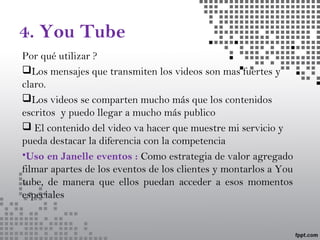 4. You Tube
Por qué utilizar ?
Los mensajes que transmiten los videos son mas fuertes y
claro.
Los videos se comparten mucho más que los contenidos
escritos y puedo llegar a mucho más publico
 El contenido del video va hacer que muestre mi servicio y
pueda destacar la diferencia con la competencia
•Uso en Janelle eventos : Como estrategia de valor agregado
filmar apartes de los eventos de los clientes y montarlos a You
tube, de manera que ellos puedan acceder a esos momentos
especiales
 