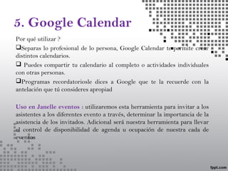 5. Google Calendar
Por qué utilizar ?
Separas lo profesional de lo persona, Google Calendar te permite crear
distintos calendarios.
 Puedes compartir tu calendario al completo o actividades individuales
con otras personas.
Programas recordatoriosle dices a Google que te la recuerde con la
antelación que tú consideres apropiad
Uso en Janelle eventos : utilizaremos esta herramienta para invitar a los
asistentes a los diferentes evento a través, determinar la importancia de la
asistencia de los invitados. Adicional será nuestra herramienta para llevar
el control de disponibilidad de agenda u ocupación de nuestra cada de
eventos
 