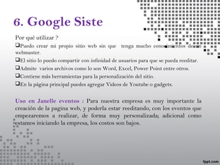 6. Google Siste
Por qué utilizar ?
Puedo crear mi propio sitio web sin que tenga mucho conocimientos de un
webmaster.
El sitio lo puedo compartir con infinidad de usuarios para que se pueda reeditar.
Admite varios archivos como lo son Word, Excel, Power Point entre otros.
Contiene más herramientas para la personalización del sitio.
En la página principal puedes agregar Videos de Youtube o gadgets.
Uso en Janelle eventos : Para nuestra empresa es muy importante la
creación de la pagina web, y poderla estar reeditando, con los eventos que
empezaremos a realizar, de forma muy personalizada; adicional como
estamos iniciando la empresa, los costos son bajos.
 