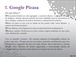 7. Google Picasa
Por qué utilizar ?
Me permite brindar un valor agregado a nuestros clientes a través de Retoque
de imágenes. Incluye diversos pinceles así como utilidades para la restauración de
fotos antiguas, reparación de marcas, borrones y eliminación de arañazos.
Subir tus fotos en lote: Con la subida de lote puedes subir varios álbumes y
carpetas de forma sincrónica
Crear álbumes web: Organiza tus fotos en presentaciones de diapositivas
Realizar cambios: Perfecciona tus fotos cuando tengan problemas de ojos rojos,
color, iluminación o tamaño
Uso en Janelle eventos : En nuestra empresa la fotografías cobran un
valor muy alto.. Porque son los recuerdos, emoción, sentimientos por eso,
utilizaremos organizar las fotos de cada cliente, hacer ediciones y colocar
efectos, subir álbumes de forma organizada y sincronizada; diseño de
collage; todo lo anterior como parte de un mejor servicio al cliente.
 