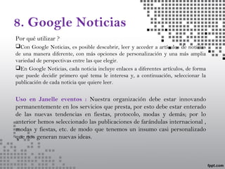 8. Google Noticias
Por qué utilizar ?
Con Google Noticias, es posible descubrir, leer y acceder a artículos de noticias
de una manera diferente, con más opciones de personalización y una más amplia
variedad de perspectivas entre las que elegir.
En Google Noticias, cada noticia incluye enlaces a diferentes artículos, de forma
que puede decidir primero qué tema le interesa y, a continuación, seleccionar la
publicación de cada noticia que quiere leer.
Uso en Janelle eventos : Nuestra organización debe estar innovando
permanentemente en los servicios que presta, por esto debe estar enterado
de las nuevas tendencias en fiestas, protocolo, modas y demás; por lo
anterior hemos seleccionado las publicaciones de farándulas internacional ,
modas y fiestas, etc. de modo que tenemos un insumo casi personalizado
que nos generan nuevas ideas.
 