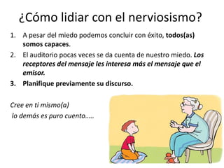 ¿Cómo lidiar con el nerviosismo?
1. A pesar del miedo podemos concluir con éxito, todos(as)
   somos capaces.
2. El auditorio pocas veces se da cuenta de nuestro miedo. Los
   receptores del mensaje les interesa más el mensaje que el
   emisor.
3. Planifique previamente su discurso.

Cree en ti mismo(a)
lo demás es puro cuento…..
 