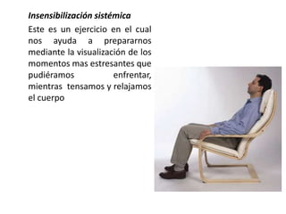 Insensibilización sistémica
Este es un ejercicio en el cual
nos ayuda a prepararnos
mediante la visualización de los
momentos mas estresantes que
pudiéramos             enfrentar,
mientras tensamos y relajamos
el cuerpo
 