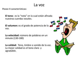 La voz
Posee 4 características:

  El tono: es la “nota” en la cual están afinada
  nuestras cuerdas vocales.

  El volumen: es el grado de potencia de la
  voz.

  La velocidad: número de palabras en un
  minuto (130-180)

  La calidad: Tono, timbre o sonido de la voz.
  La mejor calidad es el tono claro y
  agradable.
 
