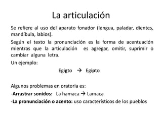 La articulación
Se refiere al uso del aparato fonador (lengua, paladar, dientes,
mandíbula, labios).
Según el texto la pronunciación es la forma de acentuación
mientras que la articulación es agregar, omitir, suprimir o
cambiar alguna letra.
Un ejemplo:
                      Egigto  Egipto

Algunos problemas en oratoria es:
-Arrastrar sonidos: La hamaca  Lamaca
-La pronunciación o acento: uso característicos de los pueblos
 