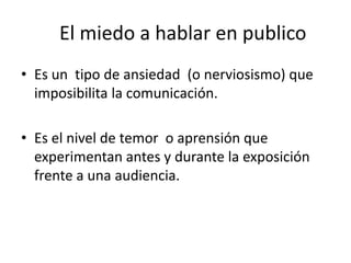 El miedo a hablar en publico
• Es un tipo de ansiedad (o nerviosismo) que
  imposibilita la comunicación.

• Es el nivel de temor o aprensión que
  experimentan antes y durante la exposición
  frente a una audiencia.
 