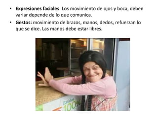 • Expresiones faciales: Los movimiento de ojos y boca, deben
  variar depende de lo que comunica.
• Gestos: movimiento de brazos, manos, dedos, refuerzan lo
  que se dice. Las manos debe estar libres.
 