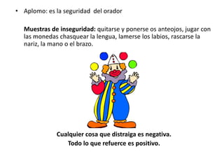 • Aplomo: es la seguridad del orador

  Muestras de inseguridad: quitarse y ponerse os anteojos, jugar con
  las monedas chasquear la lengua, lamerse los labios, rascarse la
  nariz, la mano o el brazo.




             Cualquier cosa que distraiga es negativa.
                Todo lo que refuerce es positivo.
 