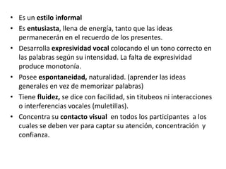 • Es un estilo informal
• Es entusiasta, llena de energía, tanto que las ideas
  permanecerán en el recuerdo de los presentes.
• Desarrolla expresividad vocal colocando el un tono correcto en
  las palabras según su intensidad. La falta de expresividad
  produce monotonía.
• Posee espontaneidad, naturalidad. (aprender las ideas
  generales en vez de memorizar palabras)
• Tiene fluidez, se dice con facilidad, sin titubeos ni interacciones
  o interferencias vocales (muletillas).
• Concentra su contacto visual en todos los participantes a los
  cuales se deben ver para captar su atención, concentración y
  confianza.
 