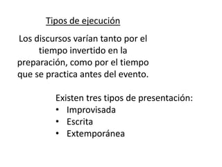 Tipos de ejecución
Los discursos varían tanto por el
     tiempo invertido en la
preparación, como por el tiempo
que se practica antes del evento.

         Existen tres tipos de presentación:
         • Improvisada
         • Escrita
         • Extemporánea
 