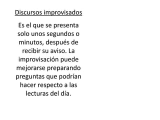 Discursos improvisados
 Es el que se presenta
solo unos segundos o
 minutos, después de
   recibir su aviso. La
 improvisación puede
mejorarse preparando
preguntas que podrían
  hacer respecto a las
    lecturas del día.
 