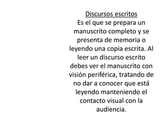 Discursos escritos
    Es el que se prepara un
  manuscrito completo y se
    presenta de memoria o
leyendo una copia escrita. Al
    leer un discurso escrito
debes ver el manuscrito con
visión periférica, tratando de
  no dar a conocer que está
   leyendo manteniendo el
     contacto visual con la
           audiencia.
 