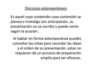 Discursos extemporáneos

Es aquel cuyo contenido cuyo contenido se
planea e investiga con anticipación, su
presentación no se escribe y puede variar
según la ocasión.
 Al hablar en forma extemporánea puedes
 consultar las notas para recordar las ideas
    y el orden de su presentación, estas no
  requieren de un proceso de preparación
                   amplio para ser eficaces.
 
