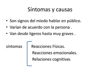 Síntomas y causas
• Son signos del miedo hablar en público.
• Varían de acuerdo con la persona .
• Van desde ligeros hasta muy graves .

síntomas     Reacciones Físicas.
             Reacciones emocionales.
             Relaciones cognitivas
 