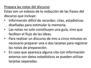 Prepara las notas del discurso
Estas son un esbozo de la redacción de las frases del
discurso que incluye:
• Información difícil de recordar; citas, estadísticas
   diseñadas para estimular la memoria.
• Las notas no solo constituyen una guía, sino que
   facilitan el flujo de las ideas.
• Para realizar un discurso de tres a cinco minutos es
   necesario preparar una o dos tarjetas para registrar
   las notas de preparación.
• En caso que aparezca alguna cita con información
   extensa con datos estadísticos se pueden utilizar
   tarjetas separadas.
 