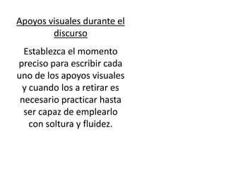 Apoyos visuales durante el
        discurso
  Establezca el momento
preciso para escribir cada
uno de los apoyos visuales
 y cuando los a retirar es
 necesario practicar hasta
  ser capaz de emplearlo
   con soltura y fluidez.
 