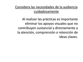 Considera las necesidades de la audiencia
            cuidadosamente

     Al realizar las prácticas es importante
       eliminar los apoyos visuales que no
  contribuyen sustancial y directamente a
 la atención, comprensión o retención de
                                ideas claves.
 