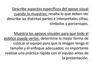 Describe aspectos específicos del apoyo visual
     cuando lo muestres: resalta lo que deben ver
 describe las distintas partes e interprétales cifras,
                            símbolos y porcentajes.

       Muestra los apoyos visuales para que todo el
público pueda verlos: determine la mejor forma de
       colocar el equipo para que la imagen tenga el
    tamaño y el enfoque adecuados; es importante
 realizar una práctica rápida con el equipo antes de
                                     la presentación.
 