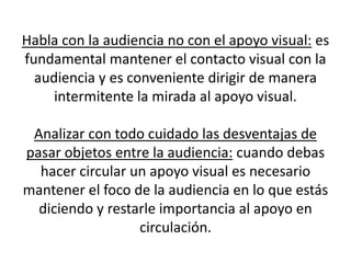 Habla con la audiencia no con el apoyo visual: es
fundamental mantener el contacto visual con la
  audiencia y es conveniente dirigir de manera
     intermitente la mirada al apoyo visual.

 Analizar con todo cuidado las desventajas de
pasar objetos entre la audiencia: cuando debas
  hacer circular un apoyo visual es necesario
mantener el foco de la audiencia en lo que estás
  diciendo y restarle importancia al apoyo en
                  circulación.
 