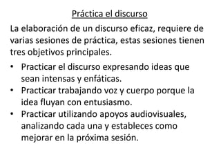 Práctica el discurso
La elaboración de un discurso eficaz, requiere de
varias sesiones de práctica, estas sesiones tienen
tres objetivos principales.
• Practicar el discurso expresando ideas que
   sean intensas y enfáticas.
• Practicar trabajando voz y cuerpo porque la
   idea fluyan con entusiasmo.
• Practicar utilizando apoyos audiovisuales,
   analizando cada una y estableces como
   mejorar en la próxima sesión.
 